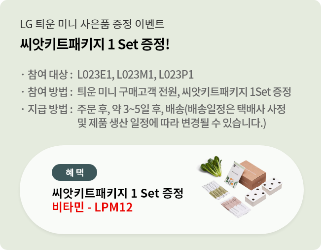 LG 틔운 미니 사은품 증정 이벤트. 씨앗키트패키지 1 Set 증정!. 행사 모델 : L023E1, L023M1, L023P1. 행사 내용 : 틔운 미니 구매고객 전원, 씨앗키트패키지 1Set 증정. 지급 방법 : 주문 후, 약 3~5일 후, 배송(배송일정은 택배사 사정 및 제품 생산 일정에 따라 변경될 수 있습니다.)